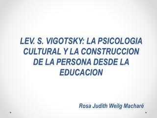 LEV. S. VIGOTSKY: LA PSICOLOGIA
CULTURAL Y LA CONSTRUCCION
DE LA PERSONA DESDE LA
EDUCACION
Rosa Judith Weilg Macharé
 