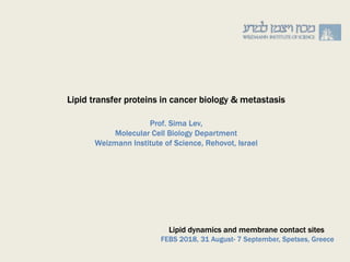 Prof. Sima Lev,
Molecular Cell Biology Department
Weizmann Institute of Science, Rehovot, Israel
Lipid dynamics and membrane contact sites
FEBS 2018, 31 August- 7 September, Spetses, Greece
Lipid transfer proteins in cancer biology & metastasis
 