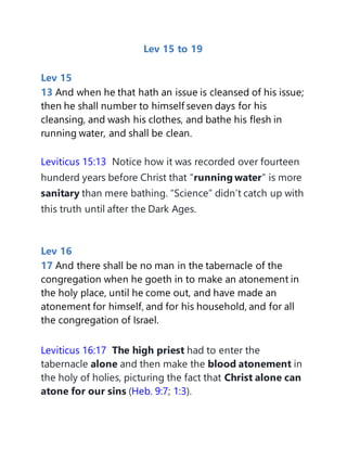 Lev 15 to 19
Lev 15
13 And when he that hath an issue is cleansed of his issue;
then he shall number to himself seven days for his
cleansing, and wash his clothes, and bathe his flesh in
running water, and shall be clean.
Leviticus 15:13 Notice how it was recorded over fourteen
hunderd years before Christ that “running water” is more
sanitary than mere bathing. “Science” didn’t catch up with
this truth until after the Dark Ages.
Lev 16
17 And there shall be no man in the tabernacle of the
congregation when he goeth in to make an atonement in
the holy place, until he come out, and have made an
atonement for himself, and for his household, and for all
the congregation of Israel.
Leviticus 16:17 The high priest had to enter the
tabernacle alone and then make the blood atonement in
the holy of holies, picturing the fact that Christ alone can
atone for our sins (Heb. 9:7; 1:3).
 