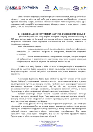 УЛ. САКСАГАНСЬКОГО, 96, ОФІС 508
КИЇВ, 01033, УКРАЇНА
ТЕЛ/ФАКС (38044) 200-3824
E-MAIL: LEV_INFO@EEF.ORG.UA SITE: LEV.ORG.UA
Даним законом запроваджується інститут приватнихвиконавців, як виду професійної
діяльності, право на зайняття якої набується за результатами кваліфікаційного екзамену.
Приватні виконавці можуть займатись виконанням значної частини судових рішень (крім
певних категорій справ) і їх запровадження має збільшити проценту виконуваності судових
рішень, в т.ч. по господарським спорам.
ЗМЕНШЕННЯ АДМІНІСТРАТИВНИХ БАР’ЄРІВ ДЛЯ ЕКСПОРТУ ПОСЛУГ
Правління Національного банку України 16 червня 2016 року прийняло постанову №
347, якою внесено зміни до Інструкції про порядок здійснення контролю за експортними,
імпортними операціями щодо спрощення взаємовідносин між банками, клієнтами та
державними органами.
Зміни передбачають зокрема:
– використання електронної форми повідомлень для обміну інформацією,
необхідною для здійснення контролю за експортними, імпортними операціями
резидентів;
– банкам надано можливість контролювати експортні, імпортні операції,
які здійснюються з використанням електронних правочинів; надання можливості
використовувати інвойс як документ, що засвідчує надання послуг.
Ці зміни дали змогу банкам та їхнім клієнтам застосовувати сучасні комунікаційні
технології та електроні форми документів у деяких процедурах, пов’язаних із контролем
імпортно-експортних операцій, які раніше передбачали застосування виключно паперових
документів.
3 листопада, Верховною Радою було прийнято у другому читанні проект закону
України №4496 «Про внесеннязмін і доповненьдо деяких законодавчих актів (щодо усунення
адміністративних бар’єрів для експорту послуг)». Прийняття цього законопроекту дозволить
максимально зменшити адміністративні бар’єри під час процедур укладення
зовнішньоекономічних договорів (контрактів), зарахування валютної виручки, а також,
бухгалтерського обліку та фінансової звітності для малого та середнього бізнесу.
Відтепер експортери послуг зможуть укладати зовнішньоекономічні договори
(контракти) не лише в письмовій формі. Також скасовується валютний контроль операцій з
експорту послуг, а банкам забороняється вимагати переклад документів українською мовою,
якщо вони початково оформлені англійською.
Окрім цього, рахунок (інвойс) визнається первинним документом. Він може бути
підписаний за допомогою особистого підпису, аналогу власноручного підпису, електронного
підпису або електронного цифрового підпису відповідно до Закону України «Про електронний
цифровий підпис», електронного підпису одноразовим ідентифікатором. При цьому,
необхідним буде лише підпис експортера. Усе це має спростити процедури ведення
бухгалтерського обліку та подання фінансової звітності.
 