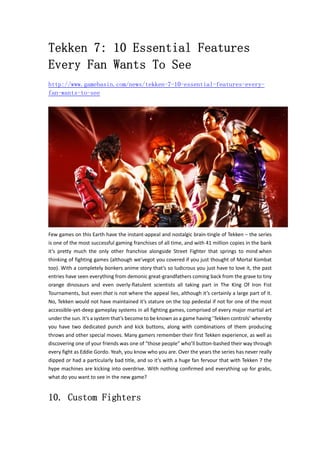 Tekken 7: 10 Essential Features
Every Fan Wants To See
http://www.gamebasin.com/news/tekken-7-10-essential-features-every-
fan-wants-to-see
Few games on this Earth have the instant‐appeal and nostalgic brain‐tingle of Tekken – the series 
is one of the most successful gaming franchises of all time, and with 41 million copies in the bank 
it’s  pretty  much  the  only  other  franchise  alongside  Street  Fighter  that  springs  to  mind when 
thinking of fighting games (although we’vegot you covered if you just thought of Mortal Kombat 
too). With a completely bonkers anime story that’s so ludicrous you just have to love it, the past 
entries have seen everything from demonic great‐grandfathers coming back from the grave to tiny 
orange  dinosaurs  and  even  overly‐flatulent  scientists  all  taking  part  in  The  King  Of  Iron  Fist 
Tournaments, but even that is not where the appeal lies, although it’s certainly a large part of it. 
No, Tekken would not have maintained it’s stature on the top pedestal if not for one of the most 
accessible‐yet‐deep gameplay systems in all fighting games, comprised of every major martial art 
under the sun. It’s a system that’s become to be known as a game having ‘Tekken controls’ whereby 
you  have  two  dedicated  punch  and  kick  buttons,  along  with  combinations  of  them  producing 
throws and other special moves. Many gamers remember their first Tekken experience, as well as 
discovering one of your friends was one of “those people” who’ll button‐bashed their way through 
every fight as Eddie Gordo. Yeah, you know who you are. Over the years the series has never really 
dipped or had a particularly bad title, and so it’s with a huge fan fervour that with Tekken 7 the 
hype machines are kicking into overdrive. With nothing confirmed and everything up for grabs, 
what do you want to see in the new game?   
10. Custom Fighters
 