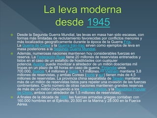  Desde la Segunda Guerra Mundial, las levas en masa han sido escasas, con
formas más limitadas de reclutamiento favorecidas por conflictos menores y
más localizados geográficamente durante la época de la Guerra Fría.
La Guerra de Corea y la Guerra Irán-Iraq sirven como ejemplos de leva en
masa posteriores a la Segunda Guerra Mundial.
 Además, numerosas naciones mantienen hoy considerables fuerzas en
reserva. La Federación Rusa tiene 20 millones de reservistas entrenados y
listos en el caso de un estallido de hostilidades con cualquier
potencia. Austria puede movilizar a alrededor de un millón doscientas mil
tropas en un plazo de 48 horas en caso de guerra, Finlandia unos
700.000, Suecia 1,4 millones y Suiza 1,1 millones.208 Vietnam mantiene 3,8
millones de reservistas, y ambas Coreas (norte y sur) tienen más de 4,5
millones de reservistas. La provincia china separatista de Taiwán mantiene
más de un millón de reservistas listos para repeler una invasión de las fuerzas
continentales. Cierto número de otras naciones mantienen grandes reservas
de más de un millón (incluyendo a los Estados Unidos, y la República Popular
de China, ambos con alrededor de 1,5 millones de reservistas).
 A finales de la década de 1980 las fuerzas armadas griegas contaban con
160.000 hombres en el Ejército, 20.500 en la Marina y 28.000 en la Fuerza
Aérea.
 