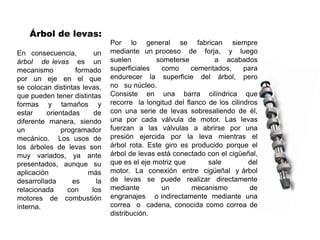 Árbol de levas:
En consecuencia, un
árbol de levas es un
mecanismo formado
por un eje en el que
se colocan distintas levas,
que pueden tener distintas
formas y tamaños y
estar orientadas de
diferente manera, siendo
un programador
mecánico. Los usos de
los árboles de levas son
muy variados, ya ante
presentados, aunque su
aplicación más
desarrollada es la
relacionada con los
motores de combustión
interna.
Por lo general se fabrican siempre
mediante un proceso de forja, y luego
suelen someterse a acabados
superficiales como cementados, para
endurecer la superficie del árbol, pero
no su núcleo.
Consiste en una barra cilíndrica que
recorre la longitud del flanco de los cilindros
con una serie de levas sobresaliendo de él,
una por cada válvula de motor. Las levas
fuerzan a las válvulas a abrirse por una
presión ejercida por la leva mientras el
árbol rota. Este giro es producido porque el
árbol de levas está conectado con el cigüeñal,
que es el eje motriz que sale del
motor. La conexión entre cigüeñal y árbol
de levas se puede realizar directamente
mediante un mecanismo de
engranajes o indirectamente mediante una
correa o cadena, conocida como correa de
distribución.
 
