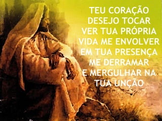 TEU CORAÇÃO DESEJO TOCAR VER TUA PRÓPRIA VIDA ME ENVOLVER EM TUA PRESENÇA ME DERRAMAR E MERGULHAR NA TUA UNÇÃO 