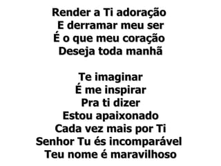 Render a Ti adoração  E derramar meu ser É o que meu coração  Deseja toda manhã Te imaginar É me inspirar Pra ti dizer Estou apaixonado Cada vez mais por Ti Senhor Tu és incomparável  Teu nome é maravilhoso 