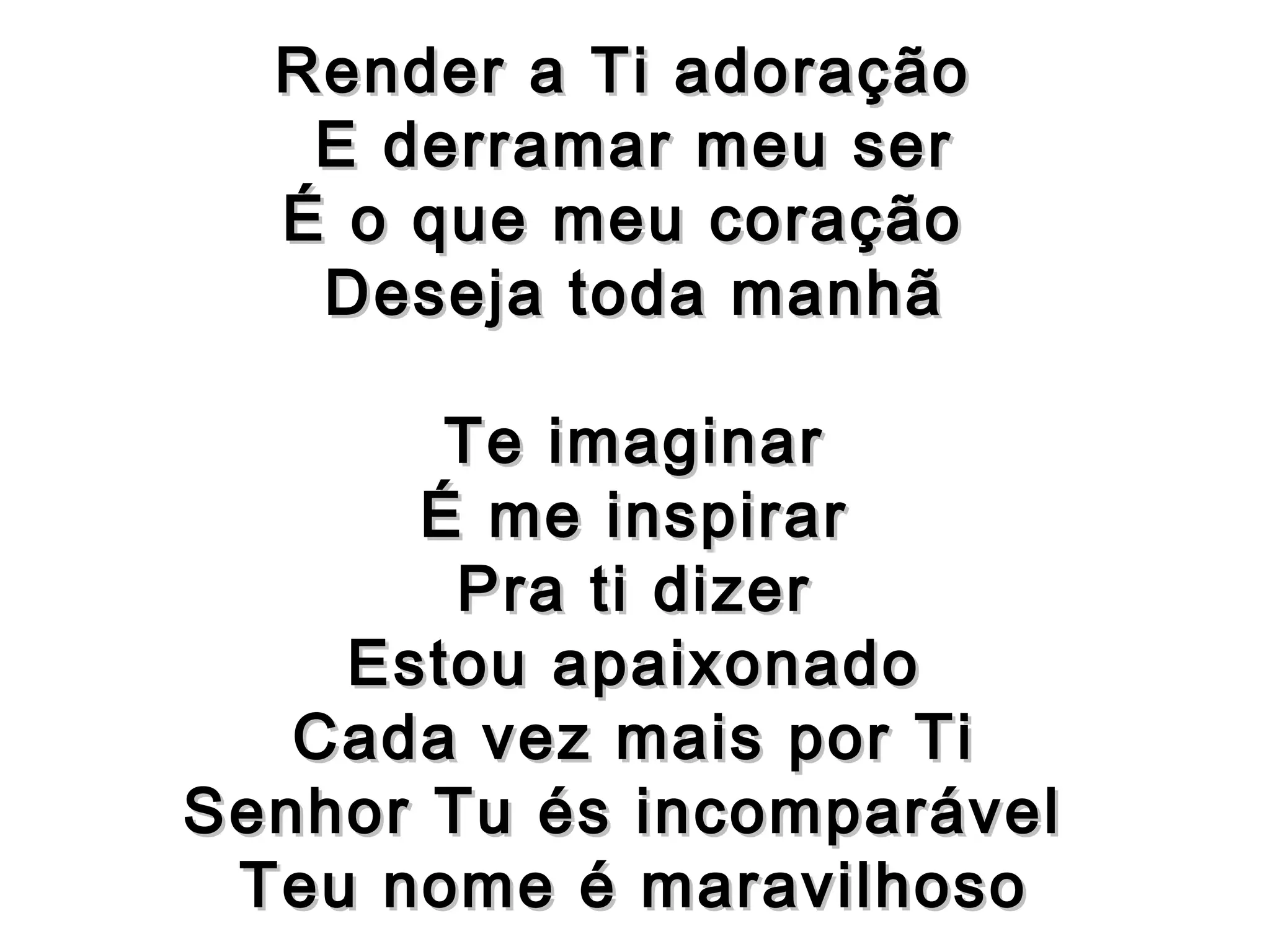 Render a Ti adoraçãoRender a Ti adoração
E derramar meu serE derramar meu ser
É o que meu coraçãoÉ o que meu coração
Deseja toda manhãDeseja toda manhã
Te imaginarTe imaginar
É me inspirarÉ me inspirar
Pra ti dizerPra ti dizer
Estou apaixonadoEstou apaixonado
Cada vez mais por TiCada vez mais por Ti
Senhor Tu és incomparávelSenhor Tu és incomparável
Teu nome é maravilhosoTeu nome é maravilhoso