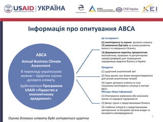 Інформація про опитування ABCA
ABCA
Annual Business Climate
Assessment.
В перекладі українською
мовою – Щорічна оцінка
ділового клімату.
Здійснюється Програмою
USAID «Лідерство в
економічному
врядуванні».
Це інструмент:
(1) моніторингу та оцінки ділового клімату
(2) виявлення бар'єрів на шляху розвитку
малого та середнього бізнесу
(3) формування переліку пріоритетних
економічних, правових та регуляторних
заходів (реформ) для покращення
середовища ведення бізнесу в Україні.
Продукти:
(1) щорічний аналітичний звіт
(2) база даних, яка може використовуватися
для різних аналітичних потреб
(3) індекс ділового клімату та інші
показники моніторингу ситуації в секторі
МСП.
Методи збору інформації:
(1) Опитування керівників або власників
малих та середніх підприємств
(2) фокус-групи з представниками бізнесу
(3) глибинні інтерв'ю з представниками
центральних та місцевих органів влади та
місцевого cамоврядування
2
Оцінка ділового клімату буде готуватися щорічно
 