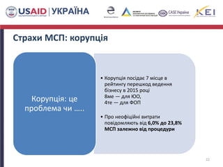 Страхи МСП: корупція
• Корупція посідає 7 місце в
рейтингу перешкод ведення
бізнесу в 2015 році
8ме — для ЮО,
4те — для ФОП
• Про неофіційні витрати
повідомляють від 6,0% до 23,8%
МСП залежно від процедури
Корупція: це
проблема чи …..
22
 