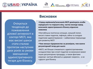 •Серед керівників/власників МСП домінують особи
середнього та старшого віку, частка молоді серед
власників зареєстрованого бізнесу відносно
невелика
•Нестабільна політична ситуація, низький попит,
високі ставки податків, інфляція, війна та складне
податкове адміністрування – найвагоміші перешкоди
для розвитку МСП
•Чим менше підприємство за розміром, тим важче
регуляторний тягар для нього
•МСП, які більше стикаються з адміністративними
складностями при сплаті податків чи виконанні вимог
інших регуляторних процедур, а також фактами
корупції, частіше вбачають в державі «ворога», а не
«друга» для бізнесу
Очікується
тенденція до
пожвавлення
ділової активності в
секторі МСП, яка
має високі шанси
стати сталою
протягом наступних
двох років за умови
зменшення
адміністративного
тягаря для бізнесу.
24
Висновки
 