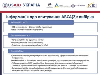 Інформація про опитування ABCA(2): вибірка
26
•502 респонденти – фізичні особи-підприємці
•1325 – юридичні особи-підприємці
Вибірка 1827 МСП:
•Регіоном (ФОП та юридичні особи)
•Видом діяльності (юридичні особи)
•Розміром підприємств (юридичні особи)
Репрезентативність за:
•Групування МСП за розміром (кількість працівників), сферою економічної діяльності
та регіоном
•Включення МСП до вибірки на підставі критеріїв, що визначають цільову сукупність
•Підвищено квоту МСП у вибірці для Вінницької, Дніпропетровської, Львівської,
Одеської, Тернопільської та Херсонської областей (не менше 75 інтерв’ю/область)
•Випадковий відбір потрібної кількості підприємств та фізичних осіб-підприємців в
межах кожної групи відповідно до її розміру
Етапи відбору:
 