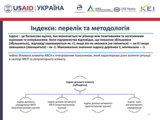 Індекси: перелік та методологія
Індекс – це балансова оцінка, яка визначається як різниця між позитивними та негативними
оцінками та очікуваннями. Коли підприємство відповідає, що показник збільшився
(збільшиться), відповіді зараховуються як +1, якщо він не змінився (не зміниться) — як 0 і якщо
зменшився (зменшиться) – як -1. Максимальне значення індексу дорівнює 1, мінімальне – -1.
Індекс ділового клімату ABCA є інтегрованим показником, який характеризує різні аспекти ситуації
в секторі МСП та регуляторного клімату.
27
Індекс ділового клімату
(субіндекси)
Індекс ділового
середовища МСП
(короткострокові оцінки)
Індекс ділової активності
МСП (короткострокові
оцінки)
Індекс ділової активності
(довгострокові оцінки)
Індекс змін
регуляторного
середовища
 