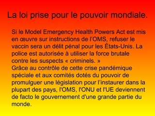 Si le Model Emergency Health Powers Act est mis en œuvre sur instructions de l’OMS, refuser le vaccin sera un délit pénal pour les États-Unis. La police est autorisée à utiliser la force brutale contre les suspects « criminels. » Grâce au contrôle de cette crise pandémique spéciale et aux comités dotés du pouvoir de promulguer une législation pour l’instaurer dans la plupart des pays, l'OMS, l'ONU et l'UE deviennent de facto le gouvernement d'une grande partie du monde. La loi prise pour le pouvoir mondiale. 