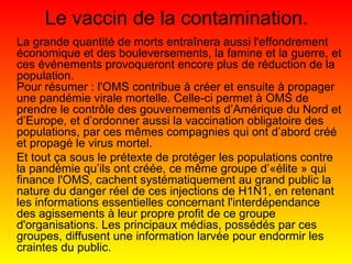 Le vaccin de la contamination. La grande quantité de morts entraînera aussi l'effondrement économique et des bouleversements, la famine et la guerre, et ces événements provoqueront encore plus de réduction de la population. Pour résumer : l'OMS contribue à créer et ensuite à propager une pandémie virale mortelle. Celle-ci permet à OMS de prendre le contrôle des gouvernements d’Amérique du Nord et d’Europe, et d’ordonner aussi la vaccination obligatoire des populations, par ces mêmes compagnies qui ont d’abord créé et propagé le virus mortel.  Et tout ça sous le prétexte de protéger les populations contre la pandémie qu’ils ont créée, ce même groupe d’«élite » qui finance l'OMS, cachent systématiquement au grand public la nature du danger réel de ces injections de H1N1, en retenant les informations essentielles concernant l'interdépendance des agissements à leur propre profit de ce groupe d'organisations. Les principaux médias, possédés par ces groupes, diffusent une information larvée pour endormir les craintes du public. 