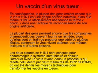Un vaccin d’un virus tueur . En conséquence, la plupart des gens croient encore que le virus H1N1 est une grippe porcine naturelle, alors que même l'OMS a officiellement abandonné le terme « porcin » dans une tactique de reconnaissance de son origine artificielle. La plupart des gens pensent encore que les compagnies pharmaceutiques peuvent fournir un remède, alors qu’elles sont en train de préparer une série de piqûres létales, contenant le virus vivant atténué, des métaux toxiques et d'autres poisons. Les deux piqûres de H1N1 sont conçues pour endommager le système immunitaire et ensuite l’attaquer avec un virus vivant, dans un processus qui reflète celui décrit par deux mémoires de 1972 de l'OMS, où ont été définis les moyens techniques pour transformer les vaccins en tueurs. 