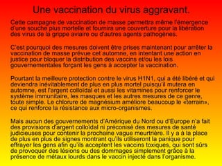 Une vaccination du virus aggravant. Cette campagne de vaccination de masse permettra même l’émergence d’une souche plus mortelle et fournira une couverture pour la libération des virus de la grippe aviaire ou d'autres agents pathogènes. C’est pourquoi des mesures doivent être prises maintenant pour arrêter la vaccination de masse prévue cet automne, en intentant une action en justice pour bloquer la distribution des vaccins et/ou les lois gouvernementales forçant les gens à accepter la vaccination. Pourtant la meilleure protection contre le virus H1N1, qui a été libéré et qui deviendra inévitablement de plus en plus mortel puisqu’il mutera en automne, est l'argent colloïdal et aussi les vitamines pour renforcer le système immunitaire, les masques et les autres mesures de ce genre, toute simple. Le chlorure de magnésium améliore beaucoup le «terrain», ce qui renforce la résistance aux micro-organismes. Mais aucun des gouvernements d’Amérique du Nord ou d’Europe n’a fait des provisions d'argent colloïdal ni préconisé des mesures de santé judicieuses pour contenir la prochaine vague meurtrière. Il y a à la place de plus en plus de signes montrant qu’ils utiliseront la panique pour effrayer les gens afin qu’ils acceptent les vaccins toxiques, qui sont sûrs de provoquer des lésions ou des dommages simplement grâce à la présence de métaux lourds dans le vaccin injecté dans l’organisme. 