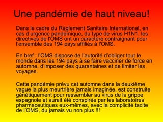 Dans le cadre du Règlement Sanitaire International, en cas d’urgence pandémique, du type de virus H1N1, les directives de l'OMS ont un caractère contraignant pour l’ensemble des 194 pays affiliés à l'OMS. En bref : l'OMS dispose de l’autorité d’obliger tout le monde dans les 194 pays à se faire vacciner de force en automne, d’imposer des quarantaines et de limiter les voyages.   Cette pandémie  prévu cet automne dans la deuxième vague la plus meurtrière jamais imaginée, est construite génétiquement pour ressembler au virus de la grippe espagnole et aurait été conspirée par les laboratoires pharmaceutiques eux-mêmes, avec la complicité tacite de l’OMS, du jamais vu non plus !!! Une pandémie de haut niveau! 