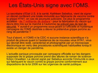 Les États-Unis signe avec l’OMS. La secrétaire d’Etat U.S. à la santé, Kathleen Sebelius, vient de signer un décret conférant une totale immunité aux fabricants de vaccins contre la grippe H1N1, en cas de poursuite judiciaire. De plus le programme accéléré  -  de 7 milliards de dollars  -  pour la fabrication du vaccin qui devra être mis sur le marché à l’automne  ne prévoit pas de test de sécurité . Y aurait-il un programme sous-jacent à l’officielle et hystérique campagne de l’OMS destinée a élever la prétendue grippe porcine au rang de pandémie ? Tout d’abord, ni l’OMS ni le CDC ni aucune instance scientifique n’a produit de preuve quant à l’existence de ce nouveau virus H1N1, virus qui devrait être isolé, caractérisé et photographié par un microscope électronique en vertu des procédures scientifiques habituelles lorsqu’il existe un danger de pandémie. L’actuelle panique provoquée par campagne officielle sur les dangers supposés de la grippe porcine prend des allures de roman de science-fiction Orwellien. Le décret signé par Sebelius accorde l’immunité à ceux qui fabriquent le vaccin contre la grippe porcine conformément aux dispositions de la loi 2006 sur les urgences de santé publique. 