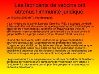 Les fabricants de vaccins ont obtenus l’immunité juridique. Le 19 juillet 2009 (RTL info.Belgique), « La ministre de la santé, Laurette Onkelinx (PS), a expliqué vendredi à l’issue du Conseil des ministres que le gouvernement avait adopté un projet de loi d’exception qui lui donne les moyens d’agir «vite et efficacement» en cas de nécessité dans le cadre de la lutte contre la grippe AH1N1. Le projet est envoyé au Conseil d’Etat pour avis. Quand elle sera votée, cette loi donnera au gouvernement des pouvoirs spéciaux qui lui permettront de prendre des mesures d’urgence : possibilité de réquisitionner des professionnels autres que du personnel de santé pour aider en cas de vaccination massive , possibilité d’organiser des distributions massives de médicaments par d’autres voies que les pharmaciens et campagne de vaccination. Le gouvernement a aussi passé un contrat pour l’achat de 12,5 millions de doses de vaccins et une campagne de vaccination sera lancée à l’automne. Le vaccin sera gratuit pour les groupes à risques et pour certaines professions. 