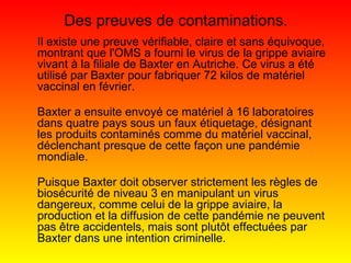 Il existe une preuve vérifiable, claire et sans équivoque, montrant que l'OMS a fourni le virus de la grippe aviaire vivant à la filiale de Baxter en Autriche. Ce virus a été utilisé par Baxter pour fabriquer 72 kilos de matériel vaccinal en février. Baxter a ensuite envoyé ce matériel à 16 laboratoires dans quatre pays sous un faux étiquetage, désignant les produits contaminés comme du matériel vaccinal, déclenchant presque de cette façon une pandémie mondiale. Puisque Baxter doit observer strictement les règles de biosécurité de niveau 3 en manipulant un virus dangereux, comme celui de la grippe aviaire, la production et la diffusion de cette pandémie ne peuvent pas être accidentels, mais sont plutôt effectuées par Baxter dans une intention criminelle. Des preuves de contaminations. 