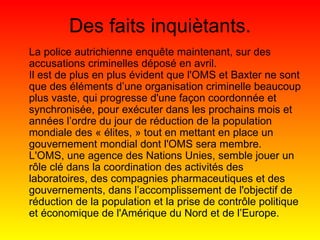 Des faits inquiètants. La police autrichienne enquête maintenant, sur des accusations criminelles déposé en avril. Il est de plus en plus évident que l'OMS et Baxter ne sont que des éléments d’une organisation criminelle beaucoup plus vaste, qui progresse d'une façon coordonnée et synchronisée, pour exécuter dans les prochains mois et années l’ordre du jour de réduction de la population mondiale des « élites, » tout en mettant en place un gouvernement mondial dont l'OMS sera membre. L'OMS, une agence des Nations Unies, semble jouer un rôle clé dans la coordination des activités des laboratoires, des compagnies pharmaceutiques et des gouvernements, dans l’accomplissement de l'objectif de réduction de la population et la prise de contrôle politique et économique de l'Amérique du Nord et de l’Europe. 