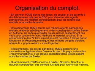 Organisation du complot. - En premier, l'OMS donne des fonds, de soutien et de garantie à des laboratoires tels que le CDC pour chercher des agents pathogènes, les modifier génétiquement pour les rendre plus mortels, et aussi les breveter. - Deuxièmement, l'OMS fournit ces mêmes agents pathogènes mortels, élaborés génétiquement, à des compagnies comme Baxter en Autriche, de sorte que Baxter puisse utiliser délibérément ces virus pour contaminer avec méthode le matériel vaccinal. Si la contamination des 72 kilos n'avait pas été détectée à temps par un laborantin en République tchèque, des millions de gens auraient attrapé la « grippe aviaire » avec l'injection. - Troisièmement, en cas de pandémie, l'OMS ordonne une vaccination obligatoire dans l’ensemble des 194 pays, suivant les «recommandations» d'un groupe consultatif dans lequel siègent aussi les cadres de Baxter. - Quatrièmement, l'OMS accorde à Baxter, Novartis, Sanofi et à d'autres compagnies, des contrats lucratifs pour fournir ces vaccins. 