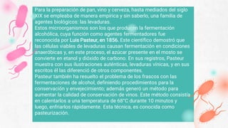 Para la preparación de pan, vino y cerveza, hasta mediados del siglo
XIX se empleaba de manera empírica y sin saberlo, una familia de
agentes biológicos: las levaduras.
Estos microorganismos son los que producen la fermentación
alcohólica, cuya función como agentes fermentadores fue
reconocida por Luis Pasteur, en 1856. Este científico demostró que
las células viables de levaduras causan fermentación en condiciones
anaeróbicas y, en este proceso, el azúcar presente en el mosto se
convierte en etanol y dióxido de carbono. En sus registros, Pasteur
muestra con sus ilustraciones auténticas, levaduras vínicas, y en sus
escritos él las diferenció de otros componentes.
Pasteur también ha resuelto el problema de los frascos con las
fermentaciones de alcohol, definiendo procedimientos para la
conservación y envejecimiento; además generó un método para
aumentar la calidad de conservación de vinos. Este método consistía
en calentarlos a una temperatura de 68°C durante 10 minutos y
luego, enfriarlos rápidamente. Esta técnica, es conocida como
pasteurización.
 