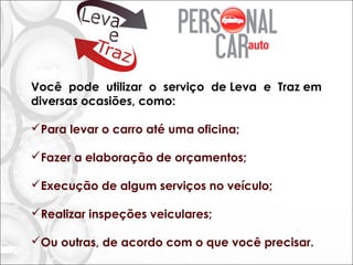 Você pode utilizar o serviço de Leva e Traz em
diversas ocasiões, como:
Para levar o carro até uma oficina;
Fazer a elaboração de orçamentos;
Execução de algum serviços no veículo;
Realizar inspeções veiculares;
Ou outras, de acordo com o que você precisar.
 
