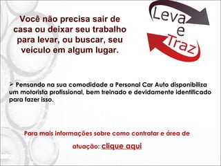  Pensando na sua comodidade a Personal Car Auto disponibiliza
um motorista profissional, bem treinado e devidamente identificado
para fazer isso.
Você não precisa sair de
casa ou deixar seu trabalho
para levar, ou buscar, seu
veículo em algum lugar.
Para mais informações sobre como contratar e área de atuação:
http://www.personalcarauto.com.br/leva-e-traz
 