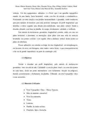 Bruno Alberto Brunetto, Dener Silva, Dyanine Weiss, Elisa Effting, Gabriel Andrett, Maitê 
Sant’Ana Vieira, Rhaíza Lima Maia da Silva, Samantha Steffens 
verticais. Um dos equipamentos utilizados é o Nível, que é um aparelho topográfico 
munido de uma luneta, barra horizontal, ocular com fios do retículo e estadimédicos. 
Posicionado em uma estação a sua perfeita horizontalidade é garantida, sendo totalmente 
apta para medição de desníveis para uma posterior montagem do perfil longitudinal que 
identifica o relevo segundo uma direção pré-estabelecida, num plano vertical. Sendo o 
desenho efetuado com base na planilha de campo, devidamente calculada e verificada. 
Este método do nivelamento geométrico longitudinal consiste, então, em criar um 
plano horizontal e determinar as interseções deste plano com uma série de verticais 
levantadas nos pontos a nivelar e em seguida obter a distância vertical destes pontos ao 
plano de referência. 
Possui aplicações em estradas ao longo do eixo longitudinal, em terraplanagem, 
em lavouras de arroz, em barragens, entre muitos outros locais, o que consequenteme nte 
o faz ser de grande importância na parte da construção civil. 
1.1 Objetivos 
Nivelar e desenhar um perfil longitudinal, pelo método de nivelame nto 
geométrico visto em sala de aula. Calculando a cota do plano visual e as cotas dos pontos 
de cada lance, desde um ponto intermediário com fechamento forçado da poligonal, 
fazendo posteriormente o fechamento da planilha. Utilizando um nível topográfico ótico 
e seus acessórios. 
1.2 Materiais Utilizados 
 Nível Topográfico Ótico – Marca Topcom; 
 Mira de alumínio extensível; 
 Nível de cantoneira; 
 Trena; 
 Lanterna; 
 Planilha de dados ad-hoc; 
 Prancheta, lápis e borracha. 
 