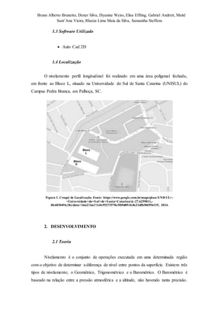 Bruno Alberto Brunetto, Dener Silva, Dyanine Weiss, Elisa Effting, Gabriel Andrett, Maitê 
Sant’Ana Vieira, Rhaíza Lima Maia da Silva, Samantha Steffens 
1.3 Software Utilizado 
 Auto Cad 2D 
1.4 Localização 
O nivelamento perfil longitudinal foi realizado em uma área poligonal fechada, 
em frente ao Bloco L, situado na Universidade do Sul de Santa Catarina (UNISUL) do 
Campus Pedra Branca, em Palhoça, SC. 
Figura 1. Croqui de Localização. Fonte: https://www.google.com.br/maps/place/UNISUL+- 
+Universidade+do+Sul+de+Santa+Catarina/@-27.6259811,- 
48.6830494,18z/data=!4m2!3m1!1s0x95273578c3fb9d89:0x8c21dfb386956119, 2014. 
2. DESENVOLVIMENTO 
2.1 Teoria 
Nivelamento é o conjunto de operações executada em uma determinada região 
com o objetivo de determinar a diferença de nível entre pontos da superfície. Existem três 
tipos de nivelamento; o Geométrico, Trigonométrico e o Barométrico. O Barométrico é 
baseado na relação entre a pressão atmosférica e a altitude, não havendo tanta precisão. 
 