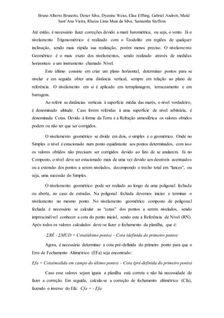 Bruno Alberto Brunetto, Dener Silva, Dyanine Weiss, Elisa Effting, Gabriel Andrett, Maitê 
Sant’Ana Vieira, Rhaíza Lima Maia da Silva, Samantha Steffens 
Até então, é necessário fazer correções devido a maré barométrica, ou seja, o vento. Já o 
nivelamento Trigonométrico é realizado com o Teodolito em regiões de qualquer 
inclinação, sendo mais rápida sua realização, porém menos preciso. O nivelame nto 
Geométrico é o mais exato dos nivelamentos, sendo realizado através de medidas 
horizontais e um instrumento chamado Nível. 
Este último consiste em criar um plano horizontal, determinar pontos para se 
nivelar e em seguida obter uma distância vertical, sempre em relação ao plano de 
referência. O nivelamento em si é aplicado em terraplanagem, terraceamento e em 
barragens. 
Ao referir as distâncias verticais à superfície média das marés, o nível verdadeiro, 
é denominado altitude. Caso forem referidas à uma superfície de nível arbitrária, é 
denominada Cotas. Devido à forma da Terra e a Refração atmosférica os valores obtidos 
podem ou não ter que ser corrigidos. 
O nivelamento geométrico se divide em dois, o simples e o geométrico. Onde no 
Simples o nível é estacionado num ponto equidistante aos pontos determinados, com isso 
os valores obtidos não precisam ser corrigidos devido ao fato de se anularem. Já no 
Composto, o nível deve ser estacionado mais de uma vez devido aos desníveis acentuados 
ou a extensão dos pontos a serem nivelados, decompondo o trecho total em “lances”, ou 
seja, uma sucessão do Simples. 
O nivelamento geométrico pode ser realiado ao longo de uma poligonal fechada 
ou aberta, no caso de estradas. Na poligonal fechada devemos iniciar e terminar o 
nivelamento no mesmo ponto. No nivelamento geométrico composto de poligonal 
fechada é necessário se calcular as “cotas” dos pontos a serem nivelados, sendo 
imprescindível conhecer a cota do ponto inicial, sendo este a Referência de Nível (RN). 
Após todos os valores calculados deve-se fazer o fechamento da planilha, que é: 
ΣRÉ - ΣMUD = Cota(último ponto) – Cota (definida do primeiro ponto) 
Agora, é necessário determinar a cota pré-definida do primeiro ponto para que o 
Erro de Fechamento Altimétrico (EFa) seja encontrado: 
Efa = Cota(medida em campo do último ponto) – Cota (pré-definida do primeiro ponto) 
Caso esse valores sejam iguais a planilha está correta e não há necessidade de 
fazer a correção. Em seguida, calcula-se a correção de fechamento altimétrico (Cfa), 
fazendo o inverso do Efa: Cfa = - Efa 
 