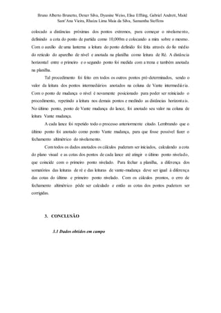 Bruno Alberto Brunetto, Dener Silva, Dyanine Weiss, Elisa Effting, Gabriel Andrett, Maitê 
Sant’Ana Vieira, Rhaíza Lima Maia da Silva, Samantha Steffens 
colocado a distâncias próximas dos pontos extremos, para começar o nivelame nto, 
definindo a cota do ponto de partida como 10,000m e colocando a mira sobre o mesmo. 
Com o auxílio de uma lanterna a leitura do ponto definido foi feita através do fio médio 
do reticulo do aparelho de nível e anotada na planilha como leitura de Ré. A distância 
horizontal entre o primeiro e o segundo ponto foi medida com a trena e também anotada 
na planilha. 
Tal procedimento foi feito em todos os outros pontos pré-determinados, sendo o 
valor da leitura dos pontos intermediários anotados na coluna de Vante intermediá r ia. 
Com o ponto de mudança o nível é novamente posicionado para poder ser reiniciado o 
procedimento, repetindo a leitura nos demais pontos e medindo as distâncias horizonta is. 
No último ponto, ponto de Vante mudança do lance, foi anotado seu valor na coluna de 
leitura Vante mudança. 
A cada lance foi repetido todo o processo anteriormente citado. Lembrando que o 
último ponto foi anotado como ponto Vante mudança, para que fosse possível fazer o 
fechamento altimétrico do nivelamento. 
Com todos os dados anotados os cálculos puderam ser iniciados, calculando a cota 
do plano visual e as cotas dos pontos de cada lance até atingir o último ponto nivelado, 
que coincide com o primeiro ponto nivelado. Para fechar a planilha, a diferença dos 
somatórios das leituras de ré e das leituras de vante-mudança deve ser igual à diferença 
das cotas do último e primeiro ponto nivelado. Com os cálculos prontos, o erro de 
fechamento altimétrico pôde ser calculado e então as cotas dos pontos puderam ser 
corrigidas. 
3. CONCLUSÃO 
3.1 Dados obtidos em campo 
 
