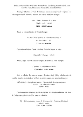 Bruno Alberto Brunetto, Dener Silva, Dyanine Weiss, Elisa Effting, Gabriel Andrett, Maitê 
Sant’Ana Vieira, Rhaíza Lima Maia da Silva, Samantha Steffens 
Ao chegar à Leitura de Vante de Mudança, a cota do campo visual é repetida e a 
cota do plano visual também é alterada, pois o nível é mudado de lugar: 
CPV2 = CC8 + Leitura de Ré (P8) 
CPV2 = 10,717 + 1,960 
CPV2 = 12,677 metros 
Repete-se o procedimento da Cota do Campo: 
CC9 = CPV2 – Leitura de Vante Intermediário 9 
CC9 = 12,667 – 1,643 
CP9 = 11,034 metros 
Com todas as Cotas e Campo e o Ajuste é possível ajustar as cotas: 
Cajustada = Ccampo + Ajuste 
Abaixo, segue o cálculo da cota corrigida do ponto 7v, como exemplo: 
Cajustada 7v = 10,694 + (- 0,005) 
Cajustada = 10,689 metros 
Após os cálculos das cotas de campo e do plano visual é feito o fechamento da 
planilha, para ter um controle, e verificar se ocorreu algum erro nas cotas de campo. 
ΣRÉ - ΣMUD = Cota(último ponto) – Cota (definida do primeiro ponto) 
7,132 – 7,126 = 10,006 – 10,000 
0,006 = 0,006 
Como os valores são iguais não há necessidade de correção da Planilha e o Erro 
de Fechamento Altimétrico (EFa) pode ser calculado: 
Efa = Cota(medida em campo do último ponto) – Cota (pré-definida do 
primeiro ponto) 
Efa = 10,006 – 10,000 
 