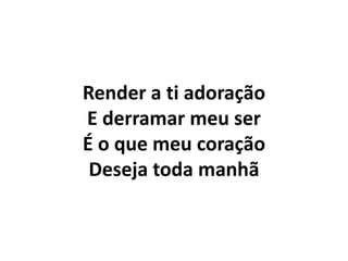 Render a ti adoração
E derramar meu ser
É o que meu coração
Deseja toda manhã