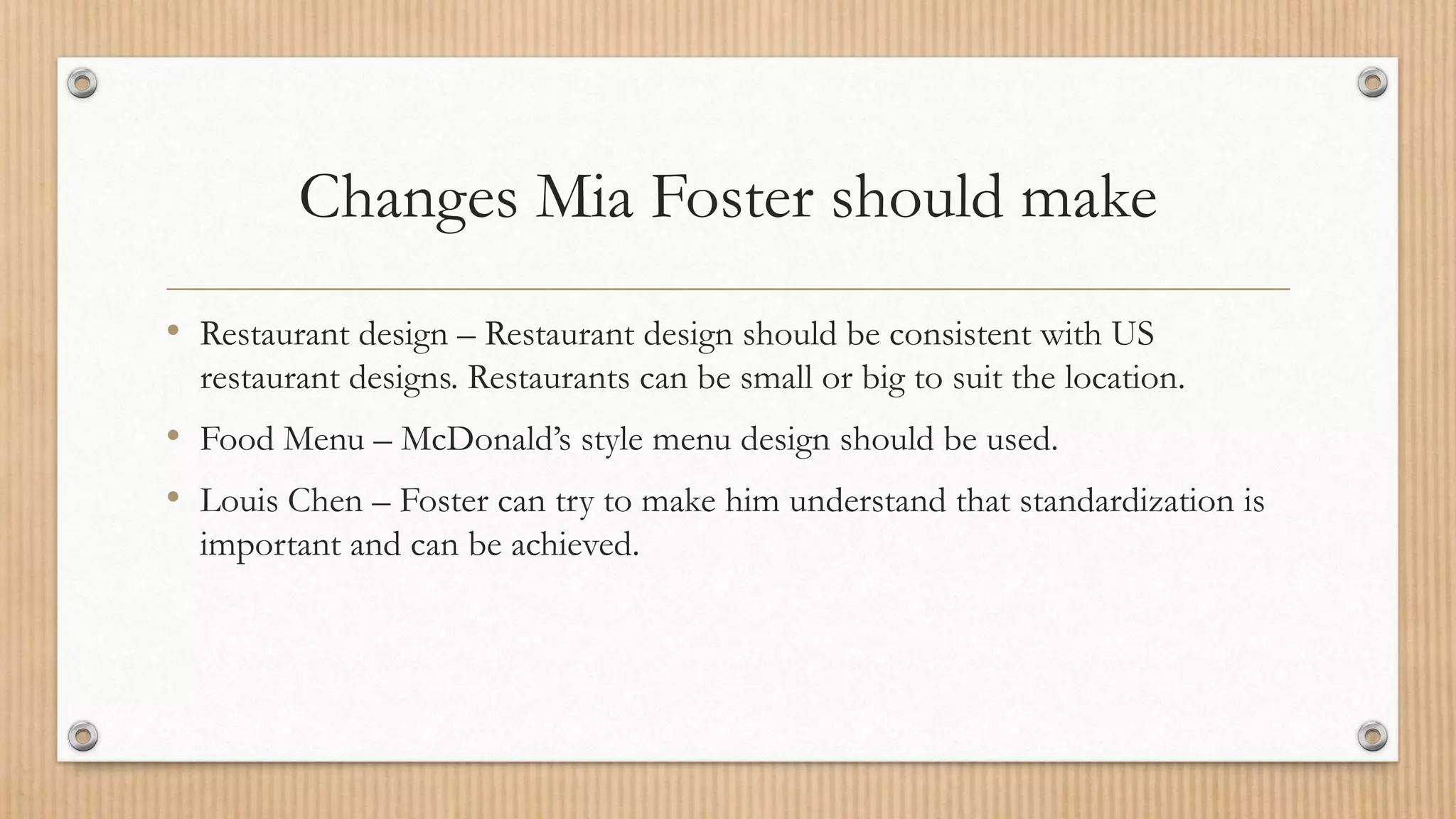 Changes Mia Foster should make
• Restaurant design – Restaurant design should be consistent with US
restaurant designs. Restaurants can be small or big to suit the location.
• Food Menu – McDonald’s style menu design should be used.
• Louis Chen – Foster can try to make him understand that standardization is
important and can be achieved.
 