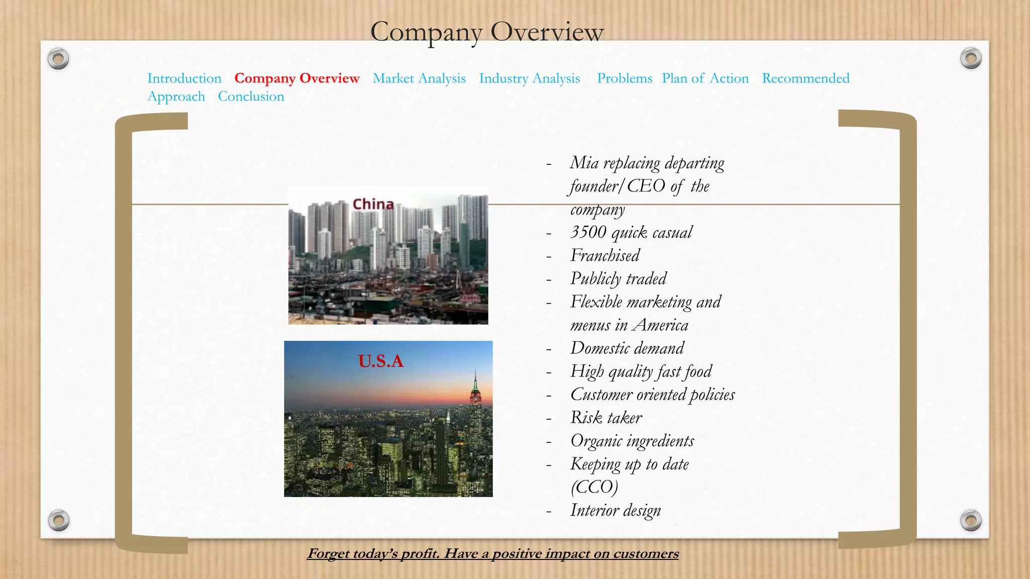 Company Overview
Introduction I Company Overview I Market Analysis I Industry Analysis I ProblemsI Plan of Action I Recommended
Approach I Conclusion
- Mia replacing departing
founder/CEO of the
company
- 3500 quick casual
- Franchised
- Publicly traded
- Flexible marketing and
menus in America
- Domestic demand
- High quality fast food
- Customer oriented policies
- Risk taker
- Organic ingredients
- Keeping up to date
(CCO)
- Interior design
Forget today’s profit. Have a positive impact on customers
U.S.A
 