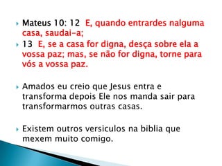 Mateus 10: 12  E, quando entrardes nalguma casa, saudai-a;13  E, se a casa for digna, desça sobre ela a vossa paz; mas, se não for digna, torne para vós a vossa paz.Amados eu creio que Jesus entra e transforma depois Ele nos manda sair para transformarmos outras casas.Existem outros versiculos na biblia que mexem muito comigo.