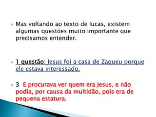 Mas voltando ao texto de lucas, existem algumas questões muito importante que precisamos entender.1 questão: Jesus foi a casa de Zaqueu porque ele estava interessado.3 E procurava ver quem era Jesus, e não podia, por causa da multidão, pois era de pequena estatura.