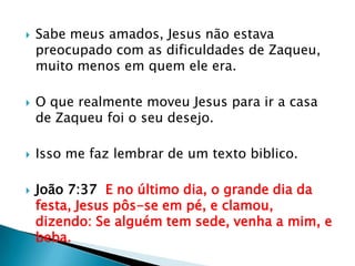 Sabe meus amados, Jesus não estava preocupado com as dificuldades de Zaqueu, muito menos em quem ele era.O que realmente moveu Jesus para ir a casa de Zaqueu foi o seu desejo.Isso me faz lembrar de um texto biblico.João 7:37  E no último dia, o grande dia da festa, Jesus pôs-se em pé, e clamou, dizendo: Se alguém tem sede, venha a mim, e beba.