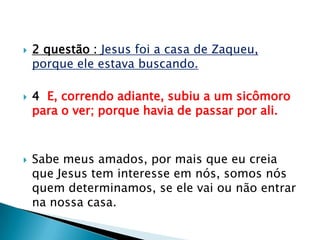 2 questão : Jesus foi a casa de Zaqueu, porque ele estava buscando.4  E, correndo adiante, subiu a um sicômoro para o ver; porque havia de passar por ali.Sabe meus amados, por mais que eu creia que Jesus tem interesse em nós, somos nós quem determinamos, se ele vai ou não entrar na nossa casa.