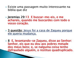 Existe uma passagem muito interessante na biblia que dizJeremias 29:13  E buscar-me-eis, e me achareis, quando me buscardes com todo o vosso coração.3 questão: Jesus foi a casa de Zaqueu porque ele queria mudança.8  E, levantando-se Zaqueu, disse ao Senhor: Senhor, eis que eu dou aos pobres metade dos meus bens; e, se nalguma coisa tenho defraudado alguém, o restituo quadruplicado.