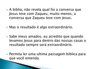 A biblia, não revela qual foi a conversa que Jesus teve com Zaqueu, muito menos, a conversa que Zaqueu teve com Jesus.Mas o resultado é algo extraordinário.Sabe meus amados, eu acredito que quando levamos Jesus para dentro das nossas casas o resultado sempre será extraordinário.Permita ler uma ultima passagem biblica para que você entenda.