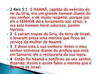 2 Reis 5:1  E NAAMÃ, capitão do exército do rei da Síria, era um grande homem diante do seu senhor, e de muito respeito; porque por ele o SENHOR dera livramento aos sírios; e era este homem herói valoroso, porém leproso.2  E saíram tropas da Síria, da terra de Israel, e levaram presa uma menina que ficou ao serviço da mulher de Naamã.3  E disse esta à sua senhora: Antes o meu senhor estivesse diante do profeta que está em Samaria; ele o restauraria da sua lepra.4  Então foi Naamã e notificou ao seu senhor, dizendo: Assim e assim falou a menina que é da terra de Israel.