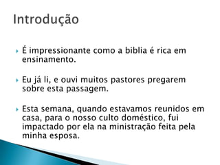 É impressionante como a biblia é rica em ensinamento.Eu já li, e ouvi muitos pastores pregarem sobre esta passagem.Esta semana, quando estavamos reunidos em casa, para o nosso culto doméstico, fui impactado por ela na ministração feita pela minha esposa.Introdução 