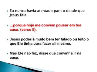 Eu nunca havia atentado para o detale que Jesus fala....porque hoje me convém pousar em tua casa. (verso 5).Jesus poderia muito bem ter falado ou feito o que Ele tinha para fazer ali mesmo.Mas Ele não fez, disse que convinha ir na casa.
