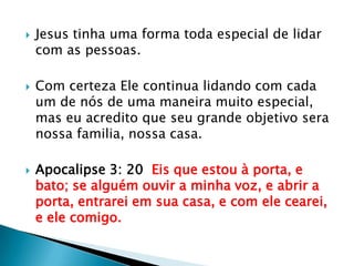Jesus tinha uma forma toda especial de lidar com as pessoas.Com certeza Ele continua lidando com cada um de nós de uma maneira muito especial, mas eu acredito que seu grande objetivo sera nossa familia, nossa casa.Apocalipse 3: 20  Eis que estou à porta, e bato; se alguém ouvir a minha voz, e abrir a porta, entrarei em sua casa, e com ele cearei, e ele comigo.