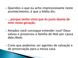 Queridos o que eu acho impressionante neste acontecimento, é que a biblia diz....porque tenho visto que és justo diante de mim nesta geração.Amados você consegue entender isso? Deus salvou e preservou a familia de Noé por causa dele.(Noé).Creio que podemos ser agentes de salvação e de preservação para a nossa casa.