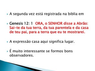 A segunda vez está registrada na biblia emGenesis 12: 1  ORA, o SENHOR disse a Abrão: Sai-te da tua terra, da tua parentela e da casa de teu pai, para a terra que eu te mostrarei.A expressão casa aqui significa lugar.É muito interessante se formos bons observadores.