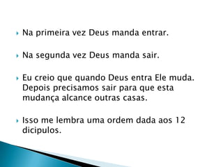 Na primeira vez Deus manda entrar.Na segunda vez Deus manda sair.Eu creio que quando Deus entra Ele muda. Depois precisamos sair para que esta mudança alcance outras casas.Isso me lembra uma ordem dada aos 12 dicipulos.