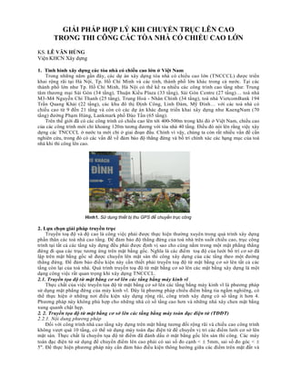 GIẢI PHÁP HỢP LÝ KHI CHUYỂN TRỤC LÊN CAO
       TRONG THI CÔNG CÁC TÒA NHÀ CÓ CHIỀU CAO LỚN
KS. LÊ VĂN HÙNG
Viện KHCN Xây dựng

1. Tình hình xây dựng các tòa nhà có chiều cao lớn ở Việt Nam
   Trong những năm gần đây, các dự án xây dựng tòa nhà có chiều cao lớn (TNCCCL) được triển
khai rộng rãi tại Hà Nội, Tp. Hồ Chí Minh và các tỉnh, thành phố lớn khác trong cả nước. Tại các
thành phố lớn như Tp. Hồ Chí Minh, Hà Nội có thể kể ra nhiều các công trình cao tầng như: Trung
tâm thương mại Sài Gòn (34 tầng), Thuận Kiều Plaza (33 tầng), Sài Gòn Centre (27 tầng)… toà nhà
M3-M4 Nguyễn Chí Thanh (25 tầng), Trung Hoà - Nhân Chính (34 tầng), toà nhà VietcomBank 194
Trần Quang Khải (22 tầng), các khu đô thị Định Công, Linh Đàm, Mỹ Đình… với các toà nhà có
chiều cao từ 9 đến 21 tầng và còn có các dự án khác đang triển khai xây dựng như KaengNam (70
tầng) đường Phạm Hùng, Lankmark phố Đào Tấn (65 tầng).
   Trên thế giới đã có các công trình có chiều cao lên tới 400-500m trong khi đó ở Việt Nam, chiều cao
của các công trình mới chỉ khoảng 120m tương đương với tòa nhà 40 tầng. Điều đó nói lên rằng việc xây
dựng các TNCCCL ở nước ta mới chỉ ở giai đoạn đầu. Chính vì vậy, chúng ta còn rất nhiều vấn đề cần
nghiên cứu, trong đó có các vấn đề về đảm bảo độ thẳng đứng và bố trí chính xác các hạng mục của toà
nhà khi thi công lên cao.




                     Hình1. Sử dụng thiết bị thu GPS để chuyển trục công
                                              trình
2. Lựa chọn giải pháp truyền trục
    Truyền toạ độ và độ cao là công việc phải được thực hiện thường xuyên trong quá trình xây dựng
phần thân các toà nhà cao tầng. Để đảm bảo độ thẳng đứng của toà nhà trên suốt chiều cao, trục công
trình tại tất cả các tầng xây dựng đều phải được định vị sao cho cùng nằm trong một mặt phẳng thẳng
đứng đi qua các trục tương ứng trên mặt bằng gốc. Nghĩa là các điểm toạ độ của lưới bố trí cơ sở đã
lập trên mặt bằng gốc sẽ được chuyển lên mặt sàn thi công xây dựng của các tầng theo một đường
thẳng đứng. Để đảm bảo điều kiện này cần thiết phải truyền toạ độ từ mặt bằng cơ sở lên tất cả các
tầng còn lại của toà nhà. Quá trình truyền toạ độ từ mặt bằng cơ sở lên các mặt bằng xây dựng là một
dạng công việc rất quan trọng khi xây dựng TNCCCL.
2.1. Truyền tọa độ từ mặt bằng cơ sở lên các tầng bằng máy kinh vĩ
    Thực chất của việc truyền tọa độ từ mặt bằng cơ sở lên các tầng bằng máy kinh vĩ là phương pháp
sử dụng mặt phẳng đứng của máy kinh vĩ. Đây là phương pháp chiếu điểm bằng tia ngắm nghiêng, có
thể thực hiện ở những nơi điều kiện xây dựng rộng rãi, công trình xây dựng có số tầng ít hơn 4.
Phương pháp này không phù hợp cho những nhà có số tầng cao hơn và những nhà xây chen mặt bằng
xung quanh chật hẹp.
2. 2. Truyền tọa độ từ mặt bằng cơ sở lên các tầng bằng máy toàn đạc điện tử (TĐĐT)
2.2.1. Nội dung phương pháp
    Đối với công trình nhà cao tầng xây dựng trên mặt bằng tương đối rộng rãi và chiều cao công trình
không vượt quá 10 tầng, có thể sử dụng máy toàn đạc điện tử để chuyển vị trí các điểm lưới cơ sở lên
mặt sàn. Thực chất là chuyển tọa độ từ điểm đã đánh dấu ở mặt bằng gốc lên sàn thi công. Các máy
toàn đạc điện tử sử dụng để chuyển điểm lên cao phải có sai số đo cạnh <  5mm, sai số đo góc < 
5". Để thực hiện phương pháp này cần đảm bảo điều kiện thông hướng giữa các điểm trên mặt đất và
 